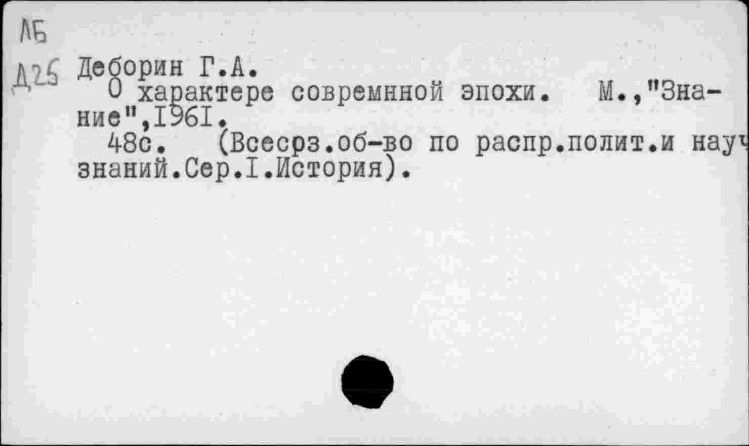 ﻿,--------------------------------------------
ЛЬ
Деборин Г.А.
0 характере совремнной эпохи. М.,’’Знание", 1%1.
48с. (Всесрз.об-во по распр.полит.и науг знаний.Сер.I.История).